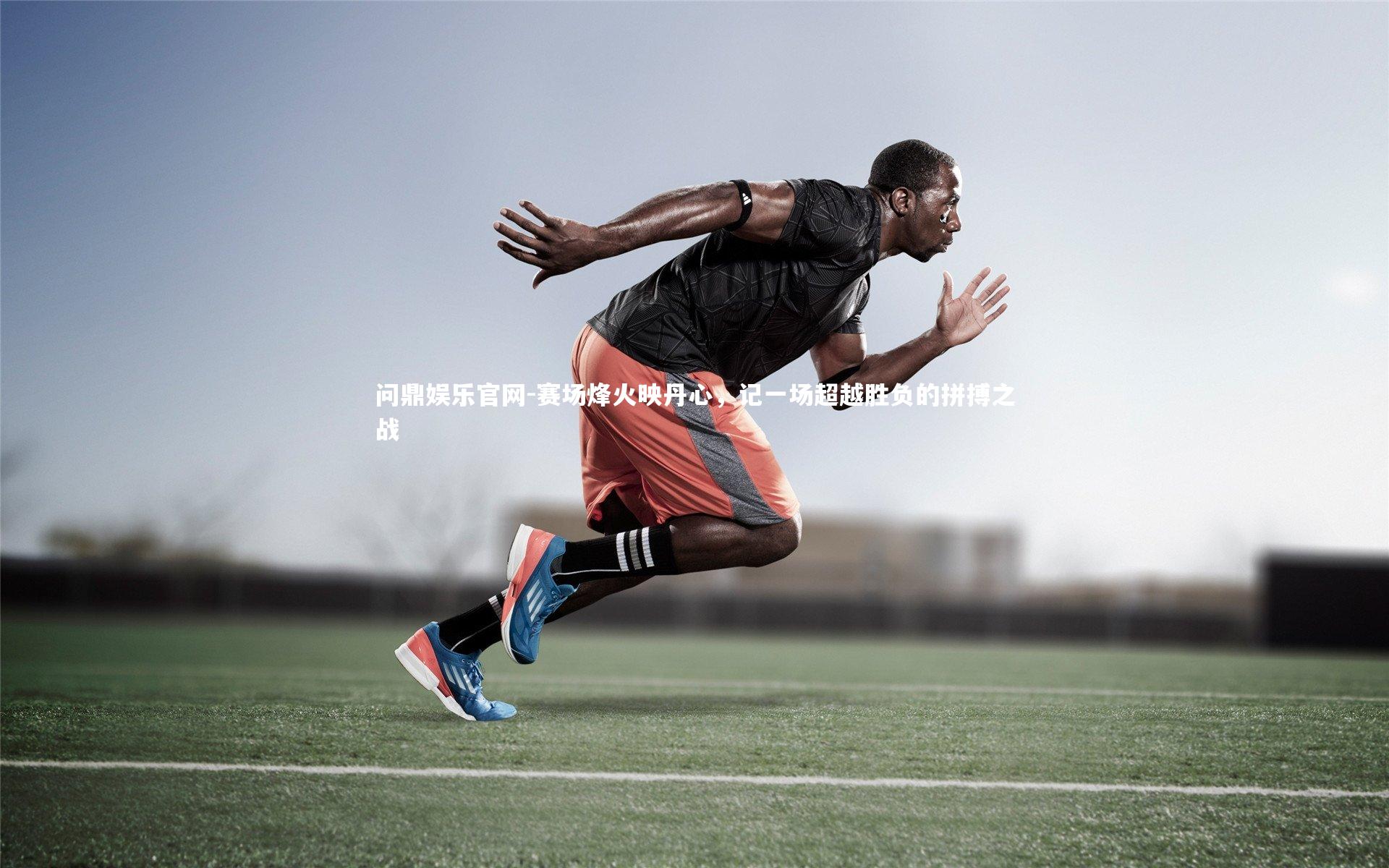 问鼎娱乐官网-赛场烽火映丹心，记一场超越胜负的拼搏之战